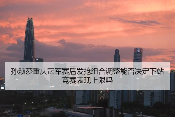 孙颖莎重庆冠军赛后发抢组合调整能否决定下站竞赛表现上限吗
